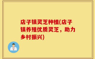 店子镇灵芝种植(店子镇养殖优质灵芝，助力乡村振兴)
