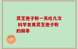 灵芝孢子粉一天吃几次 科学食用灵芝孢子粉的频率