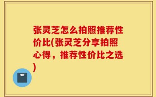 张灵芝怎么拍照推荐性价比(张灵芝分享拍照心得，推荐性价比之选)