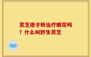 灵芝孢子粉治疗眼花吗？什么叫野生灵芝