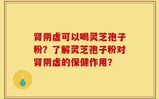 肾阴虚可以喝灵芝孢子粉？了解灵芝孢子粉对肾阴虚的保健作用？