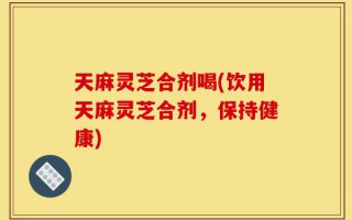 天麻灵芝合剂喝(饮用天麻灵芝合剂，保持健康)