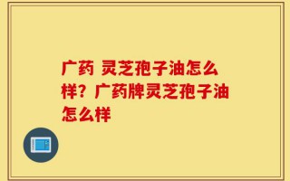 广药 灵芝孢子油怎么样？广药牌灵芝孢子油怎么样