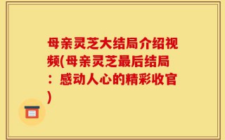 母亲灵芝大结局介绍视频(母亲灵芝最后结局：感动人心的精彩收官)