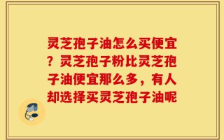 灵芝孢子油怎么买便宜？灵芝孢子粉比灵芝孢子油便宜那么多，有人却选择买灵芝孢子油呢