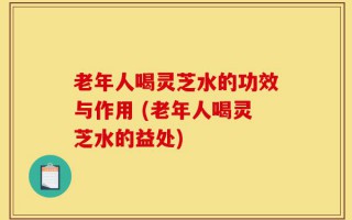 老年人喝灵芝水的功效与作用 (老年人喝灵芝水的益处)