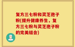 复方三七粉和灵芝孢子粉(提升健康养生，复方三七粉与灵芝孢子粉的完美组合)