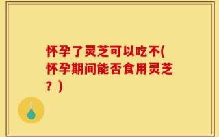 怀孕了灵芝可以吃不(怀孕期间能否食用灵芝？)