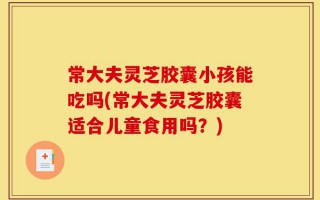 常大夫灵芝胶囊小孩能吃吗(常大夫灵芝胶囊适合儿童食用吗？)