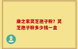 康之家灵芝孢子粉？灵芝孢子粉多少钱一盒