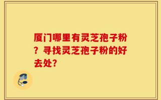 厦门哪里有灵芝孢子粉？寻找灵芝孢子粉的好去处？
