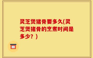 灵芝煲猪骨要多久(灵芝煲猪骨的烹煮时间是多少？)