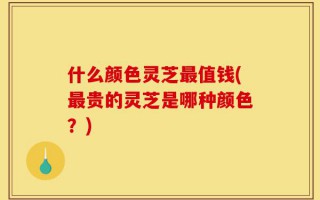什么颜色灵芝最值钱(最贵的灵芝是哪种颜色？)