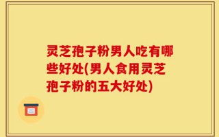 灵芝孢子粉男人吃有哪些好处(男人食用灵芝孢子粉的五大好处)