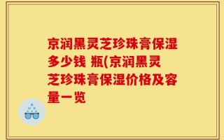 京润黑灵芝珍珠膏保湿多少钱 瓶(京润黑灵芝珍珠膏保湿价格及容量一览