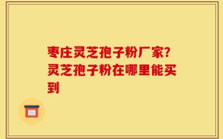 枣庄灵芝孢子粉厂家？灵芝孢子粉在哪里能买到