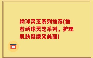 绣球灵芝系列推荐(推荐绣球灵芝系列，护理肌肤健康又美丽)