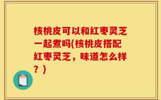 核桃皮可以和红枣灵芝一起煮吗(核桃皮搭配红枣灵芝，味道怎么样？)