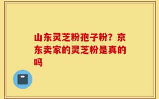 山东灵芝粉孢子粉？京东卖家的灵芝粉是真的吗