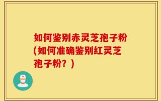 如何鉴别赤灵芝孢子粉(如何准确鉴别红灵芝孢子粉？)