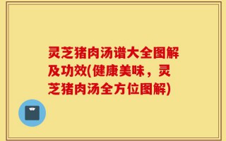灵芝猪肉汤谱大全图解及功效(健康美味，灵芝猪肉汤全方位图解)