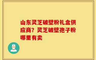 山东灵芝破壁粉礼盒供应商？灵芝破壁孢子粉哪里有卖