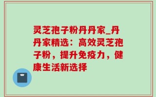 灵芝孢子粉丹丹家_丹丹家精选：高效灵芝孢子粉，提升免疫力，健康生活新选择