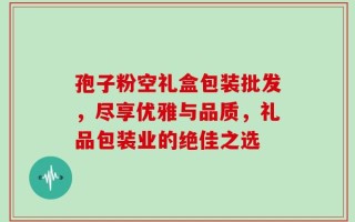孢子粉空礼盒包装批发，尽享优雅与品质，礼品包装业的绝佳之选