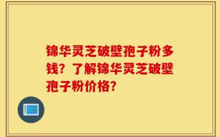 锦华灵芝破壁孢子粉多钱？了解锦华灵芝破壁孢子粉价格？