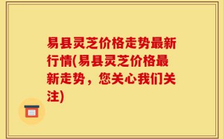 易县灵芝价格走势最新行情(易县灵芝价格最新走势，您关心我们关注)