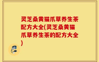 灵芝桑黄猫爪草养生茶配方大全(灵芝桑黄猫爪草养生茶的配方大全)