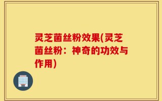 灵芝菌丝粉效果(灵芝菌丝粉：神奇的功效与作用)