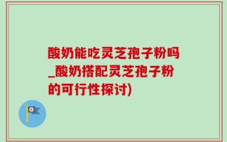 酸奶能吃灵芝孢子粉吗_酸奶搭配灵芝孢子粉的可行性探讨)