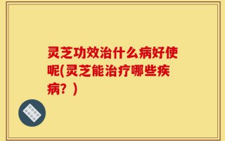 灵芝功效治什么病好使呢(灵芝能治疗哪些疾病？)