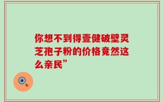 你想不到得壹健破壁灵芝孢子粉的价格竟然这么亲民”