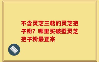 不含灵芝三萜的灵芝孢子粉？哪里买破壁灵芝孢子粉最正宗