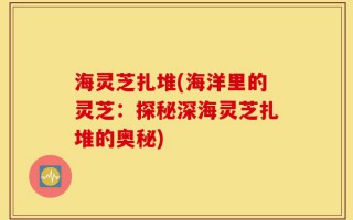 海灵芝扎堆(海洋里的灵芝：探秘深海灵芝扎堆的奥秘)