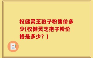 权健灵芝孢子粉售价多少(权健灵芝孢子粉价格是多少？)