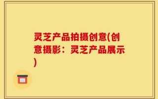 灵芝产品拍摄创意(创意摄影：灵芝产品展示)