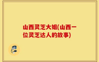 山西灵芝大姐(山西一位灵芝达人的故事)
