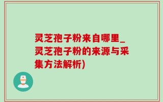 灵芝孢子粉来自哪里_灵芝孢子粉的来源与采集方法解析)