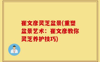 崔文彦灵芝盆景(重塑盆景艺术：崔文彦教你灵芝养护技巧)