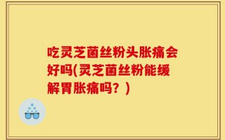 吃灵芝菌丝粉头胀痛会好吗(灵芝菌丝粉能缓解胃胀痛吗？)