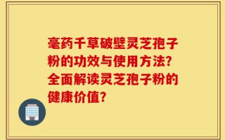 毫药千草破壁灵芝孢子粉的功效与使用方法？全面解读灵芝孢子粉的健康价值？