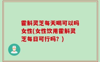 霍斛灵芝每天喝可以吗女性(女性饮用霍斛灵芝每日可行吗？)