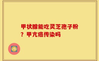 甲状腺能吃灵芝孢子粉？甲亢癌传染吗