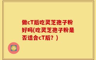 做cT后吃灵芝孢子粉好吗(吃灵芝孢子粉是否适合cT后？)