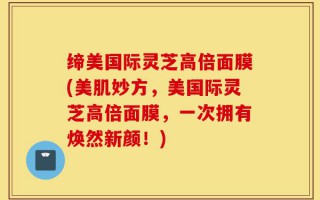 缔美国际灵芝高倍面膜(美肌妙方，美国际灵芝高倍面膜，一次拥有焕然新颜！)