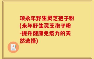 项永年野生灵芝孢子粉(永年野生灵芝孢子粉-提升健康免疫力的天然选择)