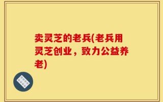 卖灵芝的老兵(老兵用灵芝创业，致力公益养老)